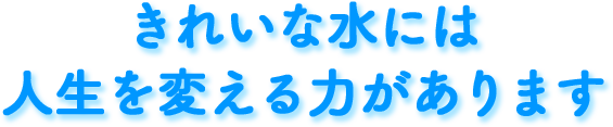 きれいな水には人生を変える力があります