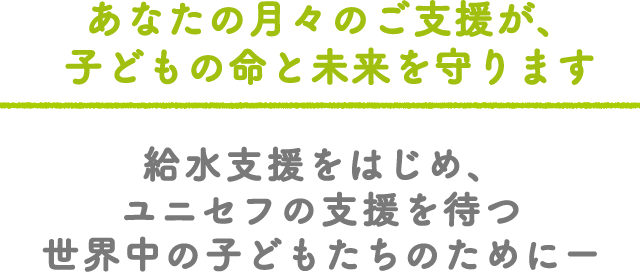 あなたの月々のご支援が、子どもの命と未来を守ります 給水支援をはじめ、ユニセフの支援を待つ世界中の子どもたちのためにー