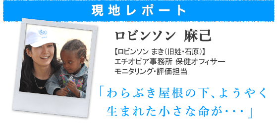 現地からの最新レポート ロビンソン 麻己【ロビンソン まき(旧姓・石原)】エチオピア事務所 保健オフィサー モニタリング・評価担当わらぶき屋根の下、ようやく生まれた小さな命が・・・