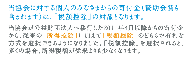 当協会に対する個人のみなさまからの寄付金（賛助会費も含まれます）は、「税額控除」の対象となります。当協会が公益財団法人へ移行した2011年４月以降からの寄付金から、従来の「所得控除」に加えて「税額控除」のどちらか有利な方式を選択できるようになりました。「税額控除」を選択されると、多くの場合、所得税額が従来よりも少なくなります。