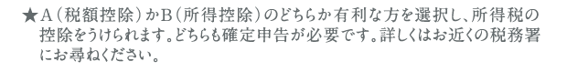 ★A（税額控除）かB（所得控除）のどちらか有利な方を選択し、所得税の控除をうけられます。どちらも確定申告が必要です。詳しくはお近くの税務署にお尋ねください。
