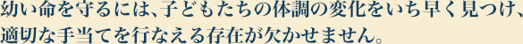 幼い命を守るには、子どもたちの体調の変化をいち早く見つけ、適切な手当てを行なえる存在が欠かせません。