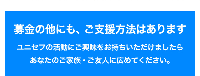 募金の他にも、ご支援方法はあります ユニセフの活動にご興味をお持ちいただけましたらあなたのご家族・ご友人に広めてください。