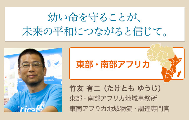 幼い命を守ることが、未来の平和につながると信じて。竹友 有二（たけとも ゆうじ）東部・南部アフリカ地域事務所 東南アフりカ地域物流・調達専門官