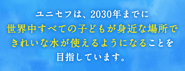 ユニセフは、2030年までに世界中すべての子どもが身近な場所できれいな水が使えるようになることを目指しています。