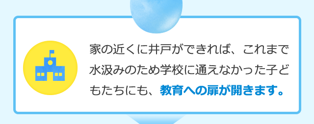 家の近くに井戸ができれば、これまで水汲みのため学校に通えなかった子どもたちにも、教育への扉が開きます