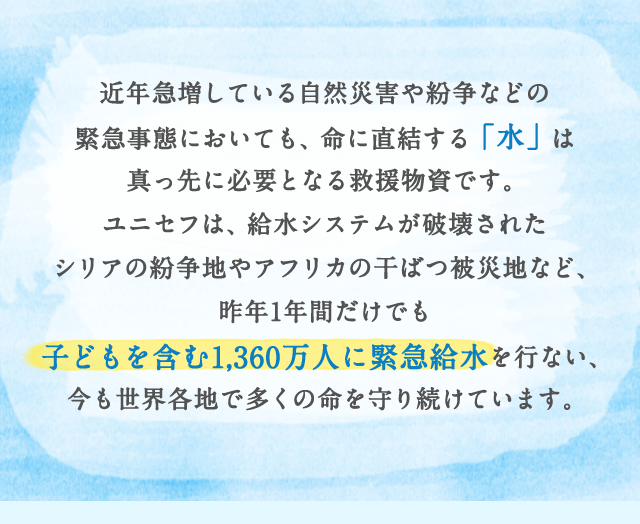 近年急増している自然災害や紛争などの緊急事態においても、命に直結する「水」は真っ先に必要となる救援物資です。ユニセフは、給水システムが破壊されたシリアの紛争地やアフリカの干ばつ被災地など、昨年1年間だけでも子どもを含む1,360万人に緊急給水を行ない、今も世界各地で多くの命を守り続けています。