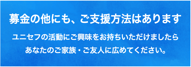 募金の他にも、ご支援方法はあります ユニセフの活動にご興味をお持ちいただけましたらあなたのご家族・ご友人に広めてください。