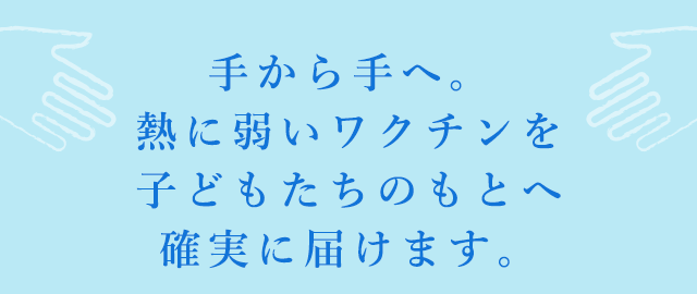手から手へ。熱に弱いワクチンを子どもたちのもとへ確実に届けます。
