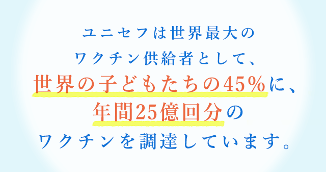 ユニセフは世界最大のワクチン供給者として、世界の子どもたちの45%に、年間25億回分のワクチンを調達しています。