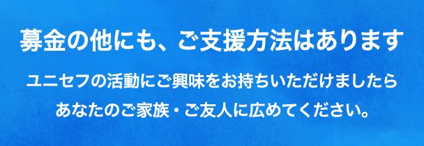 募金の他にも、ご支援方法はあります ユニセフの活動にご興味をお持ちいただけましたらあなたのご家族・ご友人に広めてください。