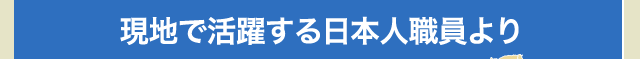 現地で活躍する日本人スタッフより