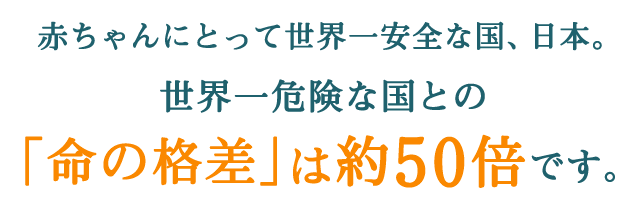 赤ちゃんにとって世界一安全な国、日本。世界一危険な国との「命の格差」は約50倍です。