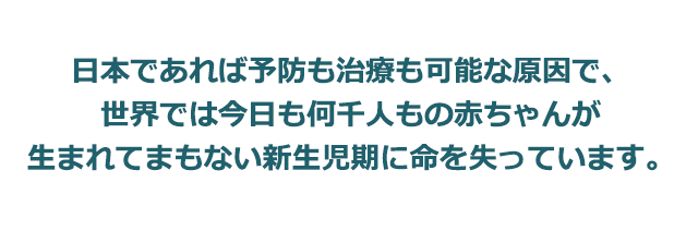 日本であれば予防も治療も可能な原因で、世界では今日も何千人もの赤ちゃんが生まれてまもない新生児期に命を失っています。