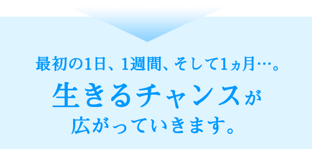 最初の1日、1週間、そして1ヵ月…。生きるチャンスが広がっていきます。