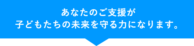 あなたのご支援が子どもたちの未来を守る力になります。