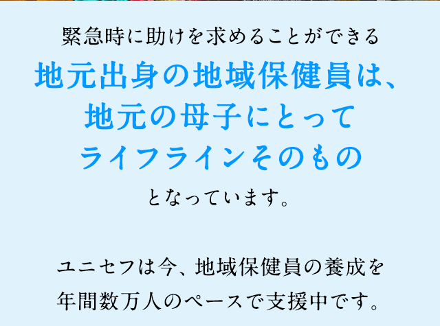 緊急時に助けを求めることができる地元出身の地域保健員は、地元の母子にとってライフラインそのものとなっています。ユニセフは今、地域保健員の養成を年間数万人のペースで支援中です。