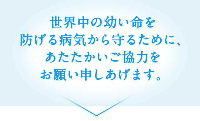 世界中の幼い命を防げる病気から守るために、あたたかいご協力をお願い申しあげます。