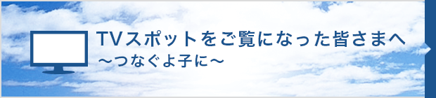 TVスポットをご覧になった皆さまへ 〜つなぐよ子に〜