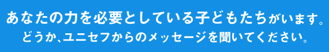 あなたの力を必要としている子どもたちがいます。どうか、ユニセフからのメッセージを聞いてください。