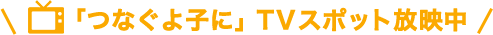 「つなぐよ子に」TVスポット放映中