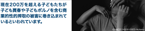 現在 200万を超える子どもたちが、子ども買春や子どもポルノを含む商業的性的搾取の被害に巻き込まれているといわれてます。（「世界子供白書2005」 より）