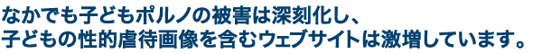 なかでも子どもポルノの被害は深刻化し、子どもの性的虐待画像を含むウェブサイトは激増しています。