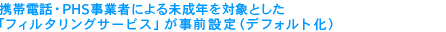 携帯電話・PHS事業者による未成年を対象とした「フィルタリングサービス」が事前設定（デフォルト化）