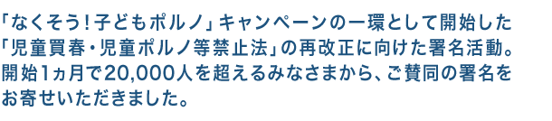 「なくそう！子どもポルノ」キャンペーンの一環として開始した「児童買春・児童ポルノ等禁止法」の再改正に向けた署名活動。開始１ヵ月で20,000人を超えるみなさまから、ご賛同の署名をお寄せいただきました。
