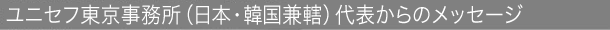 ユニセフ東京事務所（日本・韓国兼轄）代表からのメッセージ
