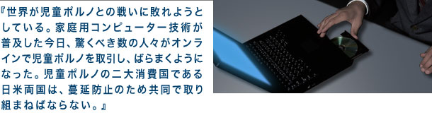 世界が児童ポルノとの戦いに敗れようとしている。家庭用コンピューター技術が普及した今日、驚くべき数の人々がオンラインで児童ポルノを取引し、ばらまくようになった。児童ポルノの二大消費国である日米両国は、蔓延防止のため共同で取り組まねばならない。