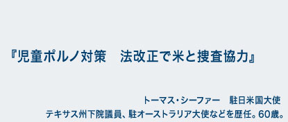 児童ポルノ対策　法改正で米と捜査協力　トーマス・シーファー　駐日米国大使　テキサス州下院議員、駐オーストラリア大使などを歴任。60歳。