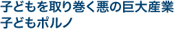 子どもを取り巻く悪の巨大産業　子どもポルノ