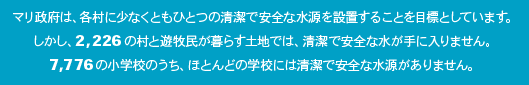 マリ政府は、各村に少なくともひとつの清潔で安全な水源を設置することを目標としています。しかし、2,226の村と遊牧民が暮らす土地では、清潔で安全な水が手に入りません。7,776の小学校のうち、ほとんどの学校には清潔で安全な水源がありません。