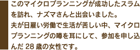 このマイクロプランニングが成功したスラムを訪れ、ナズマさんと出会いました。夫が日雇い労働で生活が苦しい中、マイクロプランニングの噂を耳にして、参加を申しこんだ28歳の女性です。