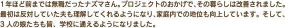 1年ほど前までは無職だったナズマさん。プロジェクトのおかげで、その暮らしは改善されました。最初は反対していた夫も理解してくれるようになり、家庭内での地位も向上しています。そして、3人の娘たちも皆、学校へ通えるようになりました。