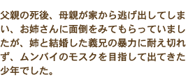 父親の死後、母親が家から逃げ出してしまい、お姉さんに面倒をみてもらっていましたが、姉と結婚した義兄の暴力に耐え切れず、ムンバイのモスクを目指して出てきた少年でした。