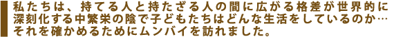 私たちは、持てる人と持たざる人の間に広がる格差が世界的に深刻化する中繁栄の陰で子どもたちはどんな生活をしているのか…それを確かめるためにムンバイを訪れました。