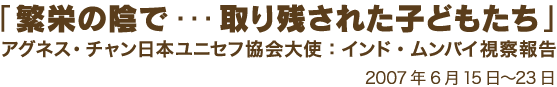 「繁栄の陰で・・・　取り残された子どもたち」アグネス・チャン日本ユニセフ協会大使：インド・ムンバイ視察報告 2007年6月15日〜23日