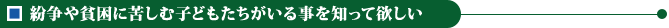 紛争や貧困に苦しむ子どもたちがいる事を知って欲しい
