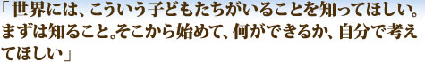 「ユニセフ募金が、みなさまの継続的なご支援が、どのようにユニセフの”現場”を支え、子どもたちの助けとなっているのか？ご支援いただいているみなさまの思いは？