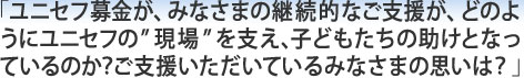 「ユニセフ募金が、みなさまの継続的なご支援が、どのようにユニセフの”現場”を支え、子どもたちの助けとなっているのか？ご支援いただいているみなさまの思いは？