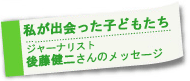 〜私が出会った子どもたち〜　後藤健二さんからのメッセージ