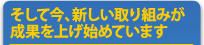 そして今、新しい取り組みが成果を上げ始めています