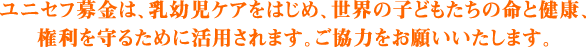 ユニセフ募金は、乳幼児ケアをはじめ、世界の子どもたちの命と健康、権利を守るために活用されます。ご協力をお願いいたします。