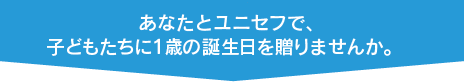あなたとユニセフで、子どもたちに１歳の誕生日を贈りませんか。