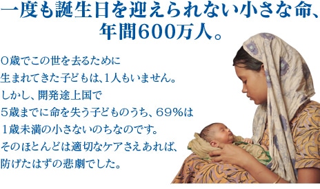 一度も誕生日を迎えられない小さな命、年間600万人。0歳でこの世を去るために生まれてきた子どもは、１人もいません。しかし、開発途上国で５歳までに命を失う子どものうち、69％は１歳未満の小さないのちなのです。そのほとんどは適切なケアさえあれば、防げたはずの悲劇でした。