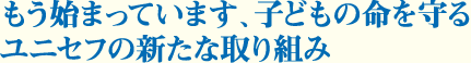 もう始まっています、子どもの命を守るユニセフの新たな取り組み