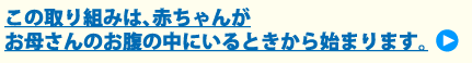 この取り組みは、赤ちゃんがお母さんのお腹の中にいるときから始まります。
