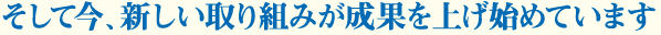 そして今、新しい取り組みが成果を上げ始めています